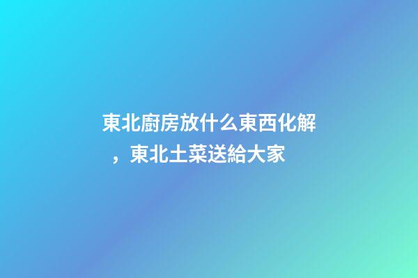 東北廚房放什么東西化解，東北土菜送給大家